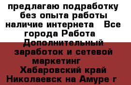 предлагаю подработку без опыта работы,наличие интернета - Все города Работа » Дополнительный заработок и сетевой маркетинг   . Хабаровский край,Николаевск-на-Амуре г.